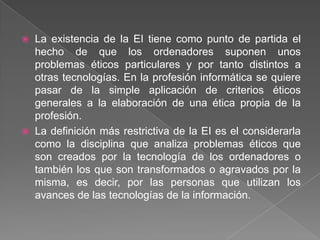  La existencia de la EI tiene como punto de partida el
  hecho de que los ordenadores suponen unos
  problemas éticos particulares y por tanto distintos a
  otras tecnologías. En la profesión informática se quiere
  pasar de la simple aplicación de criterios éticos
  generales a la elaboración de una ética propia de la
  profesión.
 La definición más restrictiva de la EI es el considerarla
  como la disciplina que analiza problemas éticos que
  son creados por la tecnología de los ordenadores o
  también los que son transformados o agravados por la
  misma, es decir, por las personas que utilizan los
  avances de las tecnologías de la información.
 
