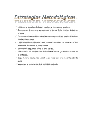  Iniciamos la jornada del día con el saludo y observamos un vídeo.
 Comentamos brevemente y a través de la técnica lluvia de ideas deducimos
el tema.
 Escuchamos las orientaciones de la profesora y formamos grupos de trabajos
de cinco integrantes.
 La profesora distribuye las fichas con las informaciones del tema del día “Los
elementos básicos de la computadora”.
 Elaboramos esquemas sobre el tema del día.
 Socializamos los trabajos a través del debate abierto y aclaramos dudas con
la profesora.
 Seguidamente realizamos variados ejercicios para una mejor fijación del
tema.
 Valoramos la importancia de la actividad realizada.
 