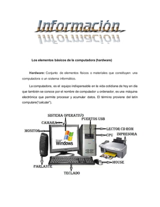 Los elementos básicos de la computadora (hardware)
Hardware: Conjunto de elementos físicos o materiales que constituyen una
computadora o un sistema informático.
La computadora, es el equipo indispensable en la vida cotidiana de hoy en día
que también se conoce por el nombre de computador u ordenador, es una máquina
electrónica que permite procesar y acumular datos. El término proviene del latín
computare(“calcular”).
 