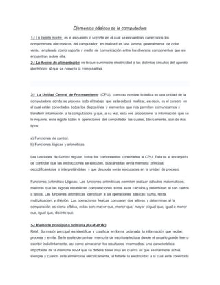 Elementos básicos de la computadora
1-) La tarjeta madre, es el esqueleto o soporte en el cual se encuentran conectados los
componentes electrónicos del computador. en realidad es una lámina, generalmente de color
verde, empleada como soporte y medio de comunicación entre los diversos componentes que se
encuentran sobre ella.
2-) La fuente de alimentación es la que suministra electricidad a los distintos circuitos del aparato
electrónico al que se conecta la computadora.
3-) La Unidad Central de Procesamiento (CPU), como su nombre lo indica es una unidad de la
computadora donde se procesa todo el trabajo que esta deberá realizar, es decir, es el cerebro en
el cual están conectados todos los dispositivos y elementos que nos permiten comunicarnos y
transferir información a la computadora y que, a su vez, esta nos proporcione la información que se
le requiera. este regula todas ls operaciones del computador las cuales, básicamente, son de dos
tipos:
a) Funciones de control.
b) Funciones lógicas y aritméticas
Las funciones de Control regulan todos los componentes conectados al CPU. Este es el encargado
de controlar que las instrucciones se ejecuten, buscándolas en la memoria principal,
decodificándolas o interpretándolas y que después serán ejecutadas en la unidad de proceso.
Funciones Aritmético-Lógicas: Las funciones aritméticas permiten realizar cálculos matemáticos,
mientras que las lógicas establecen comparaciones sobre esos cálculos y determinan si son ciertos
o falsos. Las funciones aritméticas identifican a las operaciones básicas: suma, resta,
multiplicación, y división. Las operaciones lógicas comparan dos valores y determinan si la
comparación es cierta o falsa, estas son: mayor que, menor que, mayor o igual que, igual o menor
que, igual que, distinto que.
5-) Memoria principal o primaria (RAM-ROM)
RAM: Su misión principal es identificar y clasificar en forma ordenada la información que recibe,
procesa y emite. Se le suele denominar memoria de escritura/lectura donde el usuario puede leer o
escribir indistintamente, así como almacenar los resultados intermedios. una característica
importante de la memoria RAM que se deberá tener muy en cuenta es que se mantiene activa,
siempre y cuando este alimentada eléctricamente, al faltarle la electricidad a la cual está conectada
 