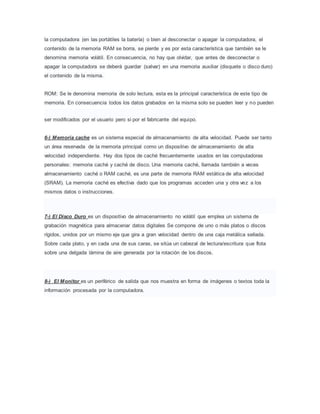 la computadora (en las portátiles la batería) o bien al desconectar o apagar la computadora, el
contenido de la memoria RAM se borra, se pierde y es por esta característica que también se le
denomina memoria volátil. En consecuencia, no hay que olvidar, que antes de desconectar o
apagar la computadora se deberá guardar (salvar) en una memoria auxiliar (disquete o disco duro)
el contenido de la misma.
ROM: Se le denomina memoria de solo lectura, esta es la principal característica de este tipo de
memoria. En consecuencia todos los datos grabados en la misma solo se pueden leer y no pueden
ser modificados por el usuario pero si por el fabricante del equipo.
6-) Memoria cache es un sistema especial de almacenamiento de alta velocidad. Puede ser tanto
un área reservada de la memoria principal como un dispositivo de almacenamiento de alta
velocidad independiente. Hay dos tipos de caché frecuentemente usados en las computadoras
personales: memoria caché y caché de disco. Una memoria caché, llamada también a veces
almacenamiento caché o RAM caché, es una parte de memoria RAM estática de alta velocidad
(SRAM). La memoria caché es efectiva dado que los programas acceden una y otra vez a los
mismos datos o instrucciones.
7-) El Disco Duro es un dispositivo de almacenamiento no volátil que emplea un sistema de
grabación magnética para almacenar datos digitales Se compone de uno o más platos o discos
rígidos, unidos por un mismo eje que gira a gran velocidad dentro de una caja metálica sellada.
Sobre cada plato, y en cada una de sus caras, se sitúa un cabezal de lectura/escritura que flota
sobre una delgada lámina de aire generada por la rotación de los discos.
8-) El Monitor es un periférico de salida que nos muestra en forma de imágenes o textos toda la
información procesada por la computadora.
 