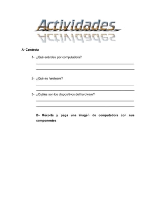 A- Contesta
1- ¿Qué entindes por computadora?
_________________________________________________________
_________________________________________________________
2- ¿Qué es hardware?
_________________________________________________________
_________________________________________________________
3- ¿Cuáles son los dispositivos del hardware?
_________________________________________________________
_________________________________________________________
B- Recorta y pega una imagen de computadora con sus
componentes
 