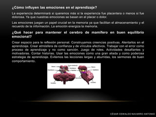 ¿Cómo influyen las emociones en el aprendizaje?
La experiencia determinará si queremos más si la experiencia fue placentera o menos si fue
dolorosa. Ya que nuestras emociones se basan en el placer o dolor.
Las emociones juegan un papel crucial en la memoria ya que facilitan el almacenamiento y el
recuerdo de la información. La emoción energiza la memoria.
¿Qué hacer para mantener el cerebro de mamífero en buen equilibrio
emocional?
Crear espacio para le reflexión personal. Construyamos creencias positivas. Alentarlos en el
aprendizaje. Crear atmósfera de confianza y de vínculos afectivos. Trabajar con el error como
proceso de aprendizaje y no como sanción. Juego de roles. Actividades desafiantes y
motivadoras. Contar historias. Usar las emociones como una gran aliada y como poderosa
estrategia de aprendizaje. Evitemos las lecciones largas y aburridas, los sermones de buen
comportamiento.
CÉSAR OSWALDO NAVARRO ANTONIO
 