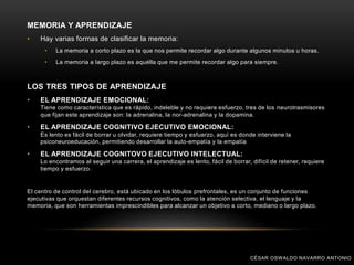 MEMORIA Y APRENDIZAJE
• Hay varias formas de clasificar la memoria:
• La memoria a corto plazo es la que nos permite recordar algo durante algunos minutos u horas.
• La memoria a largo plazo es aquélla que me permite recordar algo para siempre.
LOS TRES TIPOS DE APRENDIZAJE
• EL APRENDIZAJE EMOCIONAL:
Tiene como característica que es rápido, indeleble y no requiere esfuerzo, tres de los neurotrasmisores
que fijan este aprendizaje son: la adrenalina, la nor-adrenalina y la dopamina.
• EL APRENDIZAJE COGNITIVO EJECUTIVO EMOCIONAL:
Es lento es fácil de borrar u olvidar, requiere tiempo y esfuerzo, aquí es donde interviene la
psiconeuroeducación, permitiendo desarrollar la auto-empatía y la empatía
• EL APRENDIZAJE COGNITOVO EJECUTIVO INTELECTUAL:
Lo encontramos al seguir una carrera, el aprendizaje es lento, fácil de borrar, difícil de retener, requiere
tiempo y esfuerzo.
El centro de control del cerebro, está ubicado en los lóbulos prefrontales, es un conjunto de funciones
ejecutivas que orquestan diferentes recursos cognitivos, como la atención selectiva, el lenguaje y la
memoria, que son herramientas imprescindibles para alcanzar un objetivo a corto, mediano o largo plazo.
CÉSAR OSWALDO NAVARRO ANTONIO
 