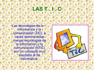 LAS T . I . C
Las tecnologías de la
información y la
comunicación (TIC), a
veces denominadas
nuevas tecnologías de
la información y la
comunicación (NTIC)
son un concepto muy
asociado al de
informática.
 