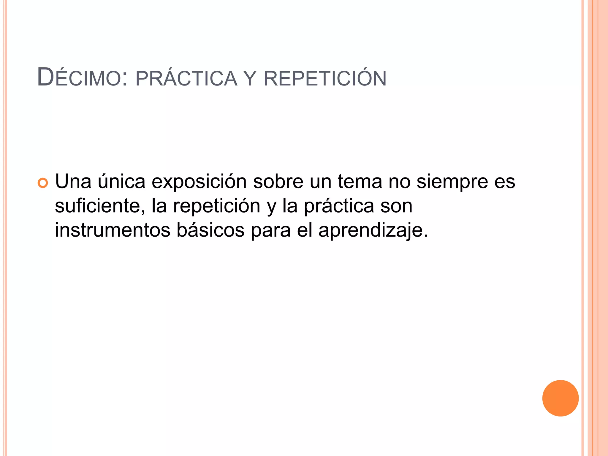DÉCIMO: PRÁCTICA Y REPETICIÓN



   Una única exposición sobre un tema no siempre es
    suficiente, la repetición y la práctica son
    instrumentos básicos para el aprendizaje.
 