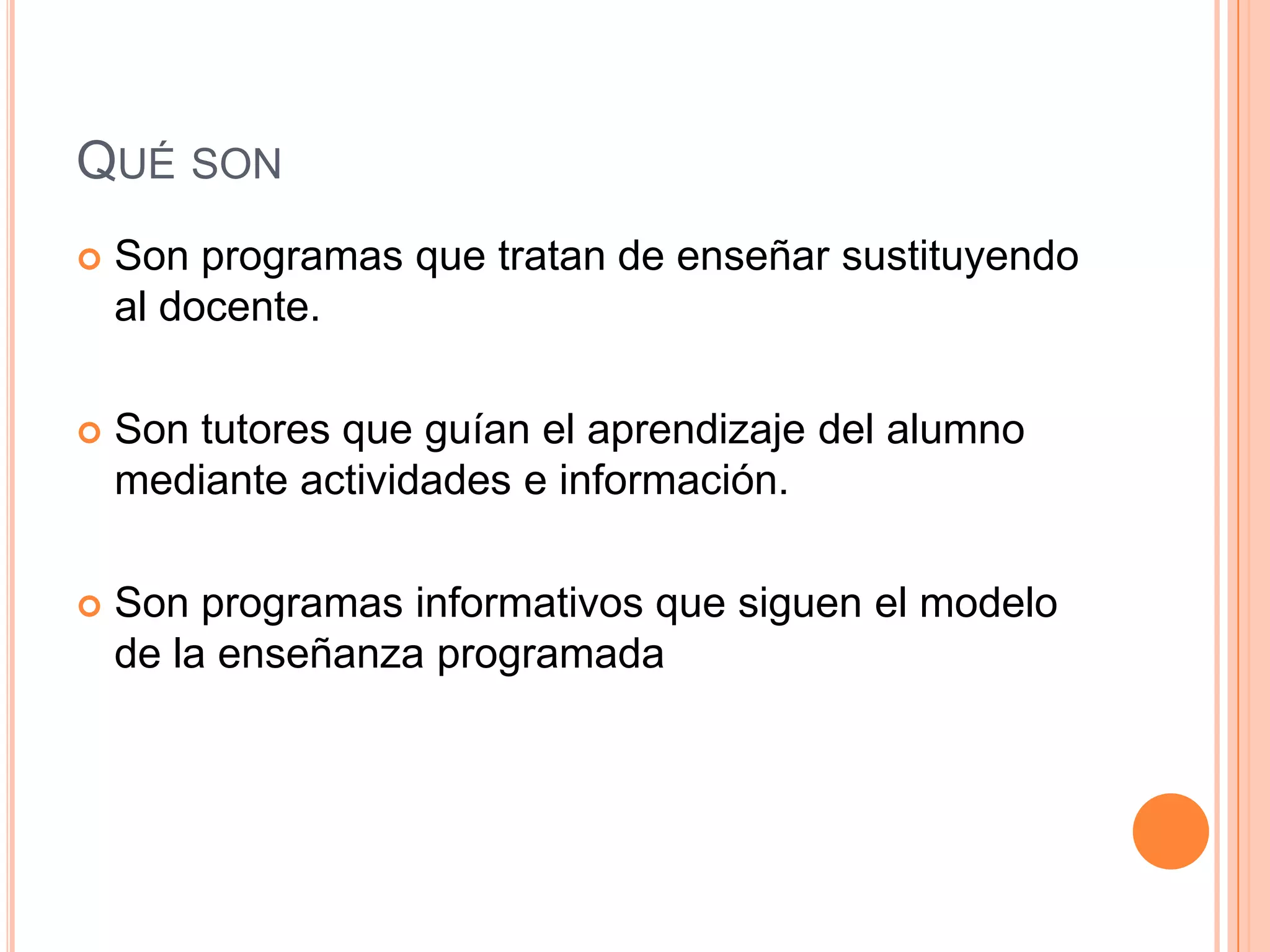 QUÉ SON
   Son programas que tratan de enseñar sustituyendo
    al docente.

   Son tutores que guían el aprendizaje del alumno
    mediante actividades e información.

   Son programas informativos que siguen el modelo
    de la enseñanza programada
 