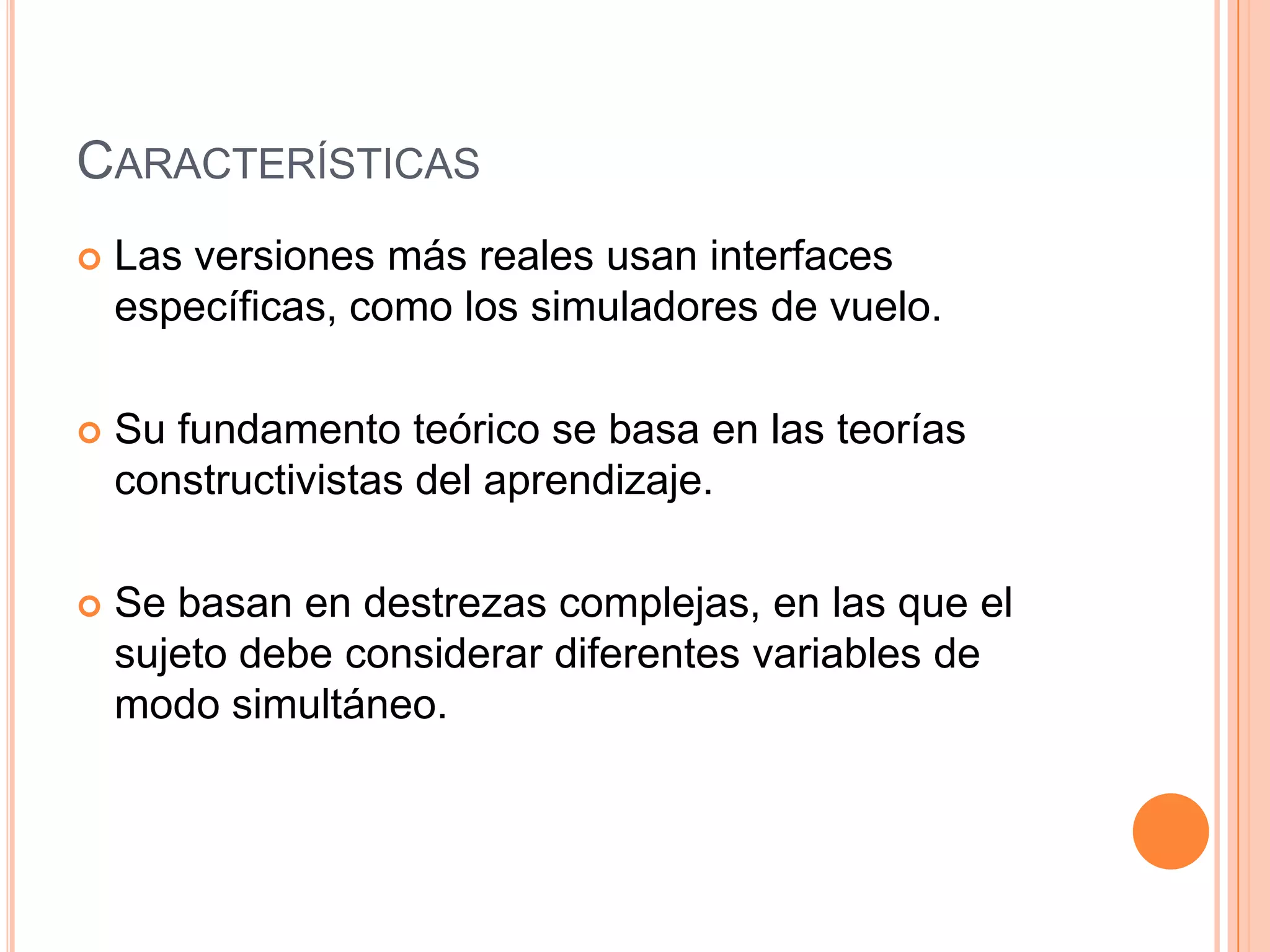 CARACTERÍSTICAS
   Las versiones más reales usan interfaces
    específicas, como los simuladores de vuelo.

   Su fundamento teórico se basa en las teorías
    constructivistas del aprendizaje.

   Se basan en destrezas complejas, en las que el
    sujeto debe considerar diferentes variables de
    modo simultáneo.
 