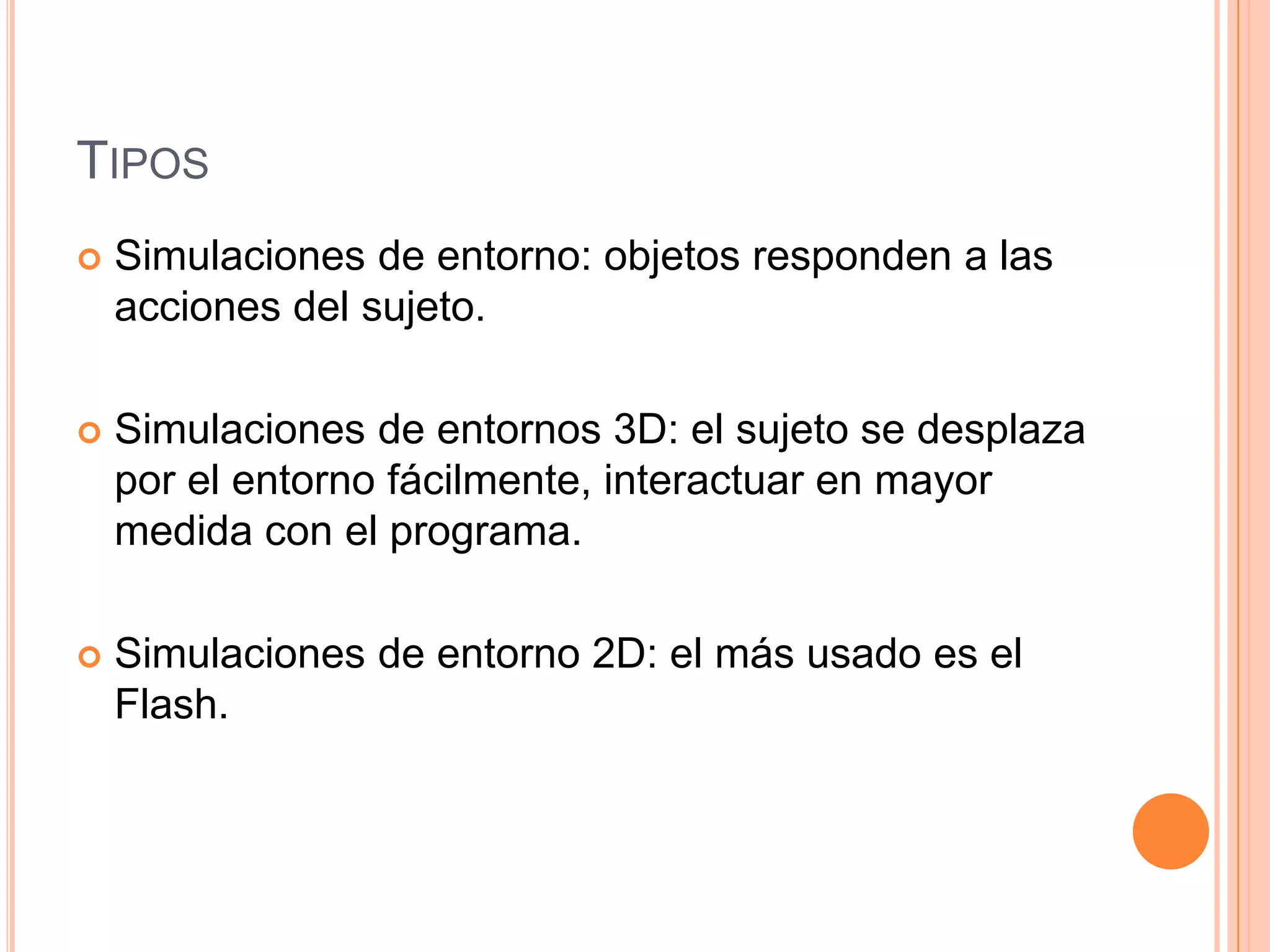 TIPOS
   Simulaciones de entorno: objetos responden a las
    acciones del sujeto.

   Simulaciones de entornos 3D: el sujeto se desplaza
    por el entorno fácilmente, interactuar en mayor
    medida con el programa.

   Simulaciones de entorno 2D: el más usado es el
    Flash.
 