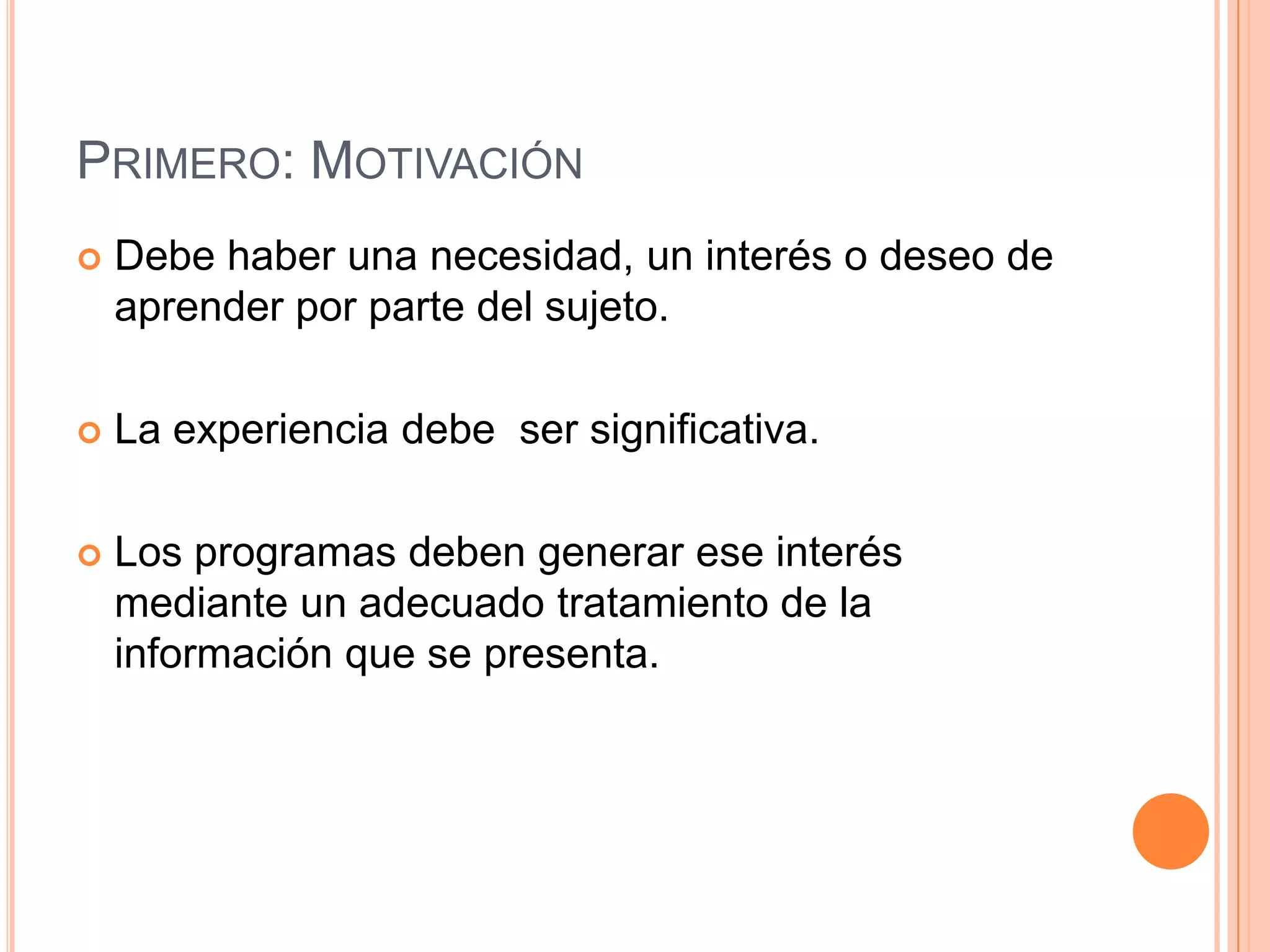 PRIMERO: MOTIVACIÓN
   Debe haber una necesidad, un interés o deseo de
    aprender por parte del sujeto.

   La experiencia debe ser significativa.

   Los programas deben generar ese interés
    mediante un adecuado tratamiento de la
    información que se presenta.
 