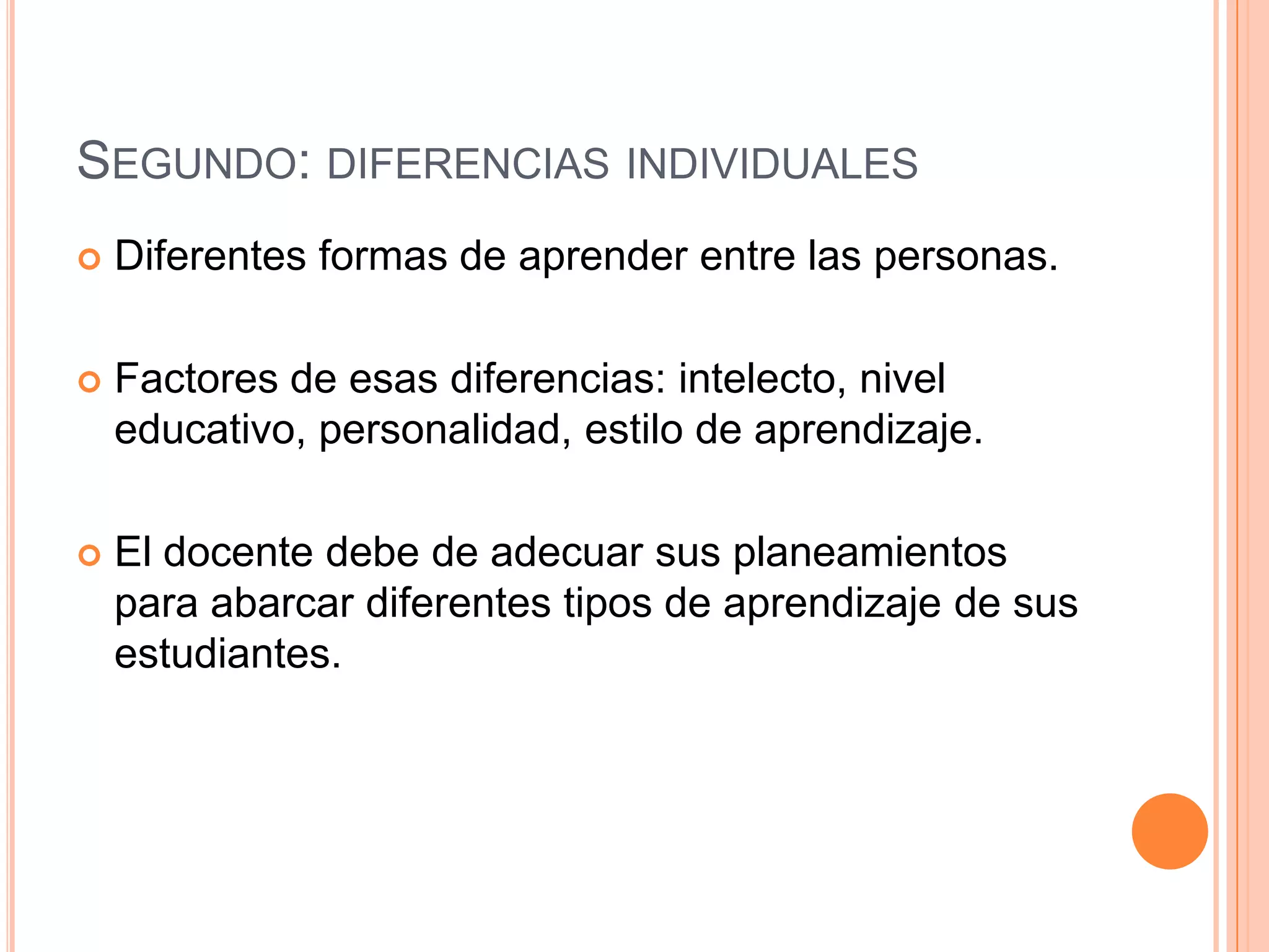 SEGUNDO: DIFERENCIAS INDIVIDUALES
   Diferentes formas de aprender entre las personas.

   Factores de esas diferencias: intelecto, nivel
    educativo, personalidad, estilo de aprendizaje.

   El docente debe de adecuar sus planeamientos
    para abarcar diferentes tipos de aprendizaje de sus
    estudiantes.
 