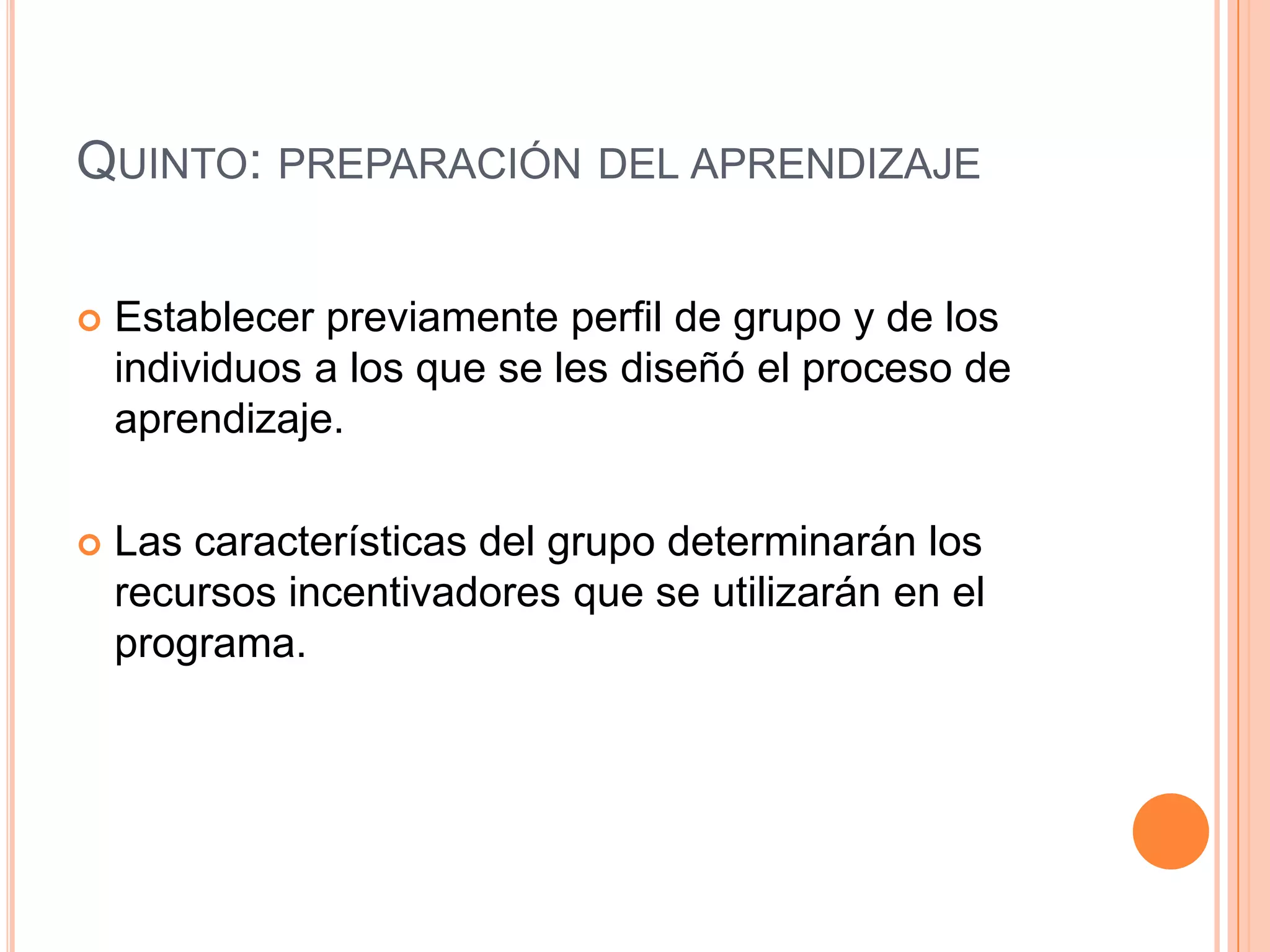 QUINTO: PREPARACIÓN DEL APRENDIZAJE

   Establecer previamente perfil de grupo y de los
    individuos a los que se les diseñó el proceso de
    aprendizaje.

   Las características del grupo determinarán los
    recursos incentivadores que se utilizarán en el
    programa.
 