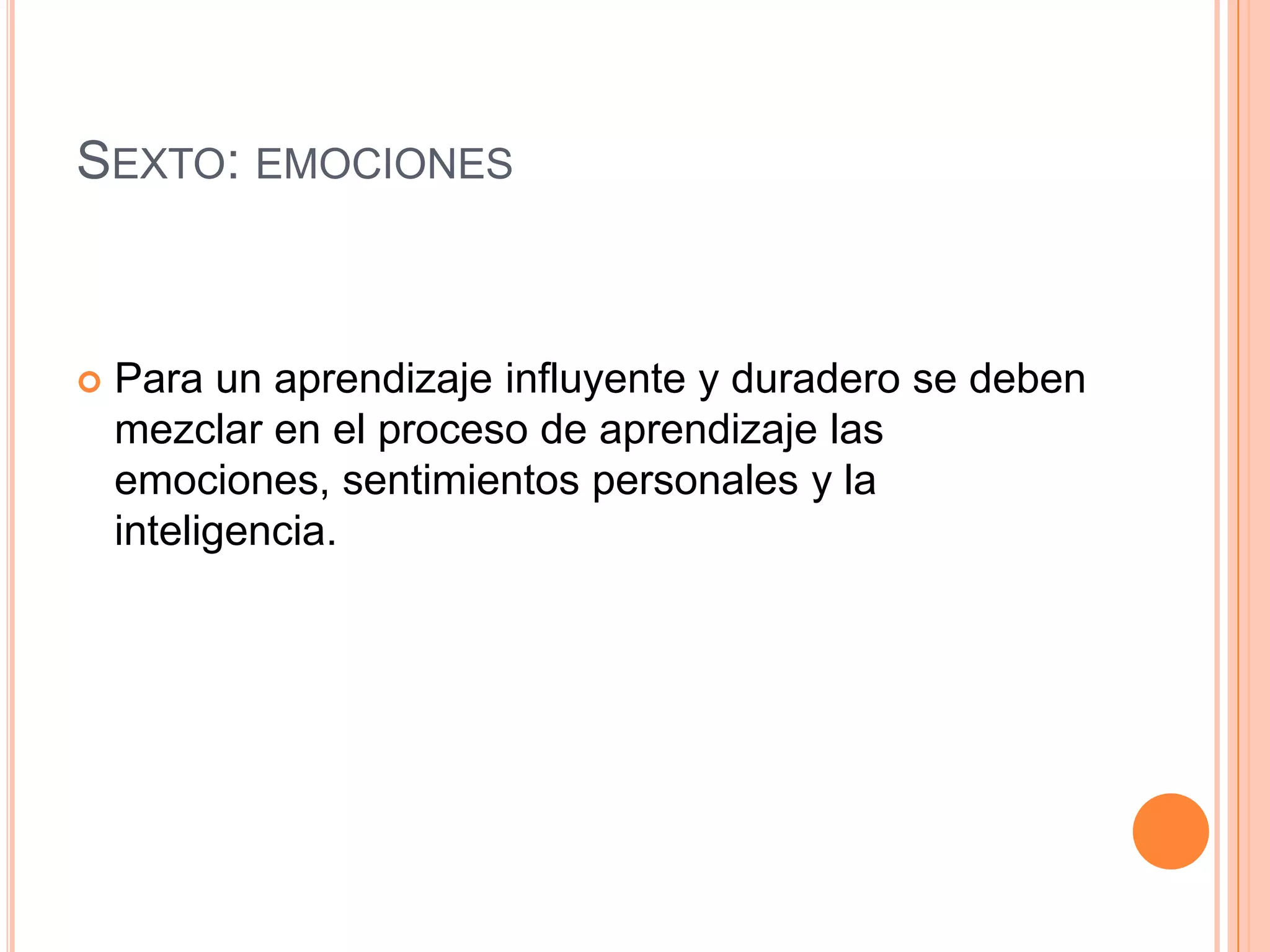 SEXTO: EMOCIONES



   Para un aprendizaje influyente y duradero se deben
    mezclar en el proceso de aprendizaje las
    emociones, sentimientos personales y la
    inteligencia.
 
