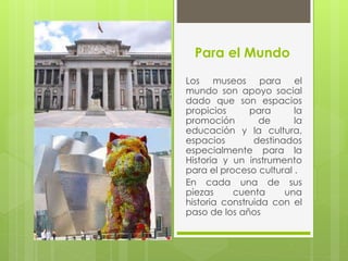 Para el Mundo
Los museos para el
mundo son apoyo social
dado que son espacios
propicios para la
promoción de la
educación y la cultura,
espacios destinados
especialmente para la
Historia y un instrumento
para el proceso cultural .
En cada una de sus
piezas cuenta una
historia construida con el
paso de los años
 
