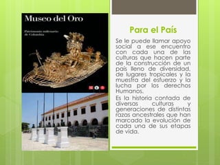 Para el País
Se le puede llamar apoyo
social a ese encuentro
con cada una de las
culturas que hacen parte
de la construcción de un
país lleno de diversidad,
de lugares tropicales y la
muestra del esfuerzo y la
lucha por los derechos
Humanos.
Es la historia contada de
diversas culturas y
generaciones de distintas
razas ancestrales que han
marcado la evolución de
cada una de sus etapas
de vida.
 
