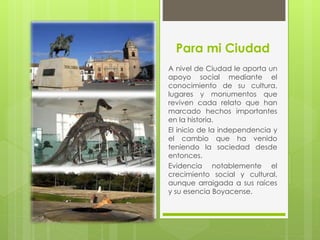 Para mi Ciudad
A nivel de Ciudad le aporta un
apoyo social mediante el
conocimiento de su cultura,
lugares y monumentos que
reviven cada relato que han
marcado hechos importantes
en la historia.
El inicio de la independencia y
el cambio que ha venido
teniendo la sociedad desde
entonces.
Evidencia notablemente el
crecimiento social y cultural,
aunque arraigada a sus raíces
y su esencia Boyacense.
 
