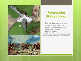 Referencias
Bibliográficas
• Ochoa, Luz Maceira. Los
museos: espacios para la
educación de personas
jóvenes y adultas.
México.(2008).
[http://tumbi.crefal.edu.mx/decisio/imag
es/pdf/decisio_20/decisio20_saber1.pdf].
 