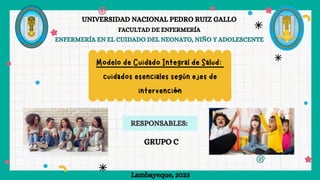 RESPONSABLES:
UNIVERSIDAD NACIONAL PEDRO RUIZ GALLO
FACULTAD DE ENFERMERÍA
ENFERMERÍA EN EL CUIDADO DEL NEONATO, NIÑO Y ADOLESCENTE
Lambayeque, 2023
GRUPO C
Modelo de Cuidado Integral de Salud:
cuidados esenciales según ejes de
intervención
 