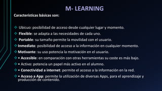 M- LEARNING
Características básicas son:
 Ubicuo: posibilidad de acceso desde cualquier lugar y momento.
 Flexible: se adapta a las necesidades de cada uno.
 Portable: su tamaño permite la movilidad con el usuario.
Inmediato: posibilidad de acceso a la información en cualquier momento.
Motivante: su uso potencia la motivación en el usuario.
• Accesible: en comparación con otras herramientas su coste es más bajo.
• Activo: potencia un papel más activo en el alumno.
• Conectividad a internet: permite el acceso a la información en la red.
• Acceso a App: permite la utilización de diversas Apps, para el aprendizaje y
producción de contenido.
 