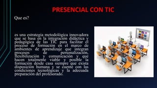 PRESENCIAL CON TIC
es una estrategia metodológica innovadora
que se basa en la integración didáctica y
pedagógica de las TIC para facilitar el
proceso de formación en el marco de
ambientes de aprendizaje que integran
procesos de personalización,
flexibilización y comunicación y que
hacen totalmente viable y posible la
formación desde casa siempre que exista
disposición humana y se cuente con las
condiciones tecnológicas y la adecuada
preparación del profesorado.
Que es?
 