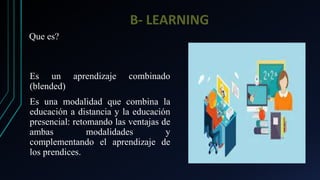 B- LEARNING
Es un aprendizaje combinado
(blended)
Es una modalidad que combina la
educación a distancia y la educación
presencial: retomando las ventajas de
ambas modalidades y
complementando el aprendizaje de
los prendices.
Que es?
 