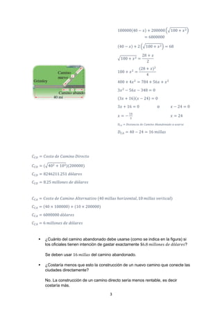 3
100000(40 − 𝑥) + 200000 (√100 + 𝑥2)
= 6800000
(40 − 𝑥) + 2 (√100 + 𝑥2) = 68
√100 + 𝑥2 =
28 + 𝑥
2
100 + 𝑥2
=
(28 + 𝑥)2
4
400 + 4𝑥2
= 784 + 56𝑥 + 𝑥2
3𝑥2
− 56𝑥 − 348 = 0
(3𝑥 + 16)(𝑥 − 24) = 0
3𝑥 + 16 = 0 o 𝑥 − 24 = 0
𝑥 = −
16
3
𝑥 = 24
𝐷𝐶𝐴 = 𝐷𝑖𝑠𝑡𝑎𝑛𝑐𝑖𝑎 𝑑𝑒 𝐶𝑎𝑚𝑖𝑛𝑜 𝐴𝑏𝑎𝑛𝑑𝑜𝑛𝑎𝑑𝑜 𝑎 𝑢𝑠𝑎𝑟𝑠𝑒
𝐷 𝐶𝐴 = 40 − 24 = 16 𝑚𝑖𝑙𝑙𝑎𝑠
𝐶 𝐶𝐷 = 𝐶𝑜𝑠𝑡𝑜 𝑑𝑒 𝐶𝑎𝑚𝑖𝑛𝑜 𝐷𝑖𝑟𝑒𝑐𝑡𝑜
𝐶 𝐶𝐷 = (√402 + 102)(200000)
𝐶 𝐶𝐷 = 8246211.251 𝑑ó𝑙𝑎𝑟𝑒𝑠
𝐶 𝐶𝐷 = 8.25 𝑚𝑖𝑙𝑙𝑜𝑛𝑒𝑠 𝑑𝑒 𝑑ó𝑙𝑎𝑟𝑒𝑠
𝐶 𝐶𝐴 = 𝐶𝑜𝑠𝑡𝑜 𝑑𝑒 𝐶𝑎𝑚𝑖𝑛𝑜 𝐴𝑙𝑡𝑒𝑟𝑛𝑎𝑡𝑖𝑣𝑜 (40 𝑚𝑖𝑙𝑙𝑎𝑠 ℎ𝑜𝑟𝑖𝑧𝑜𝑛𝑡𝑎𝑙, 10 𝑚𝑖𝑙𝑙𝑎𝑠 𝑣𝑒𝑟𝑡𝑖𝑐𝑎𝑙)
𝐶 𝐶𝐴 = (40 × 100000) + (10 × 200000)
𝐶 𝐶𝐴 = 6000000 𝑑ó𝑙𝑎𝑟𝑒𝑠
𝐶 𝐶𝐴 = 6 𝑚𝑖𝑙𝑙𝑜𝑛𝑒𝑠 𝑑𝑒 𝑑ó𝑙𝑎𝑟𝑒𝑠
 ¿Cuánto del camino abandonado debe usarse (como se indica en la figura) si
los oﬁciales tienen intención de gastar exactamente $6.8 𝑚𝑖𝑙𝑙𝑜𝑛𝑒𝑠 𝑑𝑒 𝑑ó𝑙𝑎𝑟𝑒𝑠?
Se deben usar 16 𝑚𝑖𝑙𝑙𝑎𝑠 del camino abandonado.
 ¿Costaría menos que esto la construcción de un nuevo camino que conecte las
ciudades directamente?
No. La construcción de un camino directo sería menos rentable, es decir
costaría más.
 