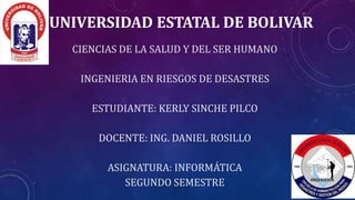 UNIVERSIDAD ESTATAL DE BOLIVAR
CIENCIAS DE LA SALUD Y DEL SER HUMANO
INGENIERIA EN RIESGOS DE DESASTRES
ESTUDIANTE: KERLY SINCHE PILCO
DOCENTE: ING. DANIEL ROSILLO
ASIGNATURA: INFORMÁTICA
SEGUNDO SEMESTRE
 