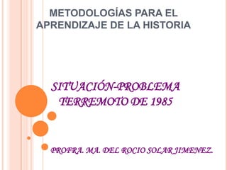 METODOLOGÍAS PARA EL APRENDIZAJE DE LA HISTORIA SITUACIÓN-PROBLEMA TERREMOTO DE 1985 PROFRA. MA. DEL ROCIO SOLAR JIMENEZ. 