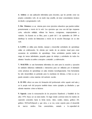 4. Ardora: es una aplicación informática para docentes, que les permite crear sus
propios contenidos web, de un modo muy sencillo, sin tener conocimientos técnicos
de diseño o programación web.
5. Hot Potatoes: es un sistema para crear ejercicios educativos que pueden realizar
posteriormente a través de la web. Los ejercicios que crea son del tipo respuesta
corta, selección múltiple, rellenar los huecos, crucigramas, emparejamiento y
variados. Su licencia no es libre, pero a partir del 1 de septiembre de 2009 se
distribuye la versión sin limitaciones a través de la sección Descargas de su sitio
web.
6. LAMS: se utiliza para diseñar, manejar y desarrollar actividades de aprendizaje
online en colaboración. Se efectúa por medio de un entorno visual para crear
secuencias de actividades de aprendizaje. Estas actividades pueden incluir un
rango de tareas individuales, pequeño grupo de trabajo y actividades de todos los
alumnos basadas en ambos conceptos: contenido y colaboración.
7. MALTED: es una herramienta informática de autor para la creación y ejecución
de unidades didácticas multimedia e interactivas para ser utilizadas por el alumnado
como prácticas de aprendizaje en aulas dotadas tecnológicamente. Esta herramienta
ha sido desarrollada en particular para la enseñanza de idiomas, si bien su uso se
puede extender a otras materias del currículo escolar.
8. El ITE: ofrece un curso de formación del profesorado sobre squeak enel aula y
en la propia web del proyecto también tienes varios ejemplos ya diseñados y que
además muestran cómo se hicieron.
9. Squeak: como la reencarnación de los proyectos Dynabook y Smalltalk de los
años 1970, busca ser un meta-medio. Un lugar donde convivan todos los medios de
expresión conocidos hasta la fecha (texto, video, sonido, música, gráficos 2D,
gráficos 3D,TextToSpeech y que sirva, a su vez, como soporte para el desarrollo
de nuevos medios. Esta característica, sumada a la capacidad de
 