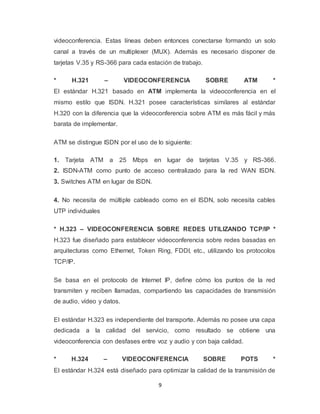 9
videoconferencia. Estas líneas deben entonces conectarse formando un solo
canal a través de un multiplexer (MUX). Además es necesario disponer de
tarjetas V.35 y RS-366 para cada estación de trabajo.
* H.321 – VIDEOCONFERENCIA SOBRE ATM *
El estándar H.321 basado en ATM implementa la videoconferencia en el
mismo estilo que ISDN. H.321 posee características similares al estándar
H.320 con la diferencia que la videoconferencia sobre ATM es más fácil y más
barata de implementar.
ATM se distingue ISDN por el uso de lo siguiente:
1. Tarjeta ATM a 25 Mbps en lugar de tarjetas V.35 y RS-366.
2. ISDN-ATM como punto de acceso centralizado para la red WAN ISDN.
3. Switches ATM en lugar de ISDN.
4. No necesita de múltiple cableado como en el ISDN, solo necesita cables
UTP individuales
* H.323 – VIDEOCONFERENCIA SOBRE REDES UTILIZANDO TCP/IP *
H.323 fue diseñado para establecer videoconferencia sobre redes basadas en
arquitecturas como Ethernet, Token Ring, FDDI, etc., utilizando los protocolos
TCP/IP.
Se basa en el protocolo de Internet IP, define cómo los puntos de la red
transmiten y reciben llamadas, compartiendo las capacidades de transmisión
de audio, vídeo y datos.
El estándar H.323 es independiente del transporte. Además no posee una capa
dedicada a la calidad del servicio, como resultado se obtiene una
videoconferencia con desfases entre voz y audio y con baja calidad.
* H.324 – VIDEOCONFERENCIA SOBRE POTS *
El estándar H.324 está diseñado para optimizar la calidad de la transmisión de
 