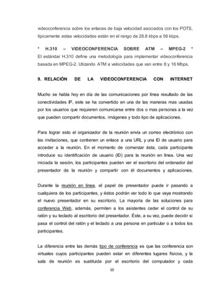 10
videoconferencia sobre los enlaces de baja velocidad asociados con los POTS,
típicamente estas velocidades están en el rango de 28.8 kbps a 56 kbps.
* H.310 – VIDEOCONFERENCIA SOBRE ATM – MPEG-2 *
El estándar H.310 define una metodología para implementar videoconferencia
basada en MPEG-2. Utizando ATM a velocidades que van entre 8 y 16 Mbps.
9. RELACIÓN DE LA VIDEOCONFERENCIA CON INTERNET
Mucho se habla hoy en día de las comunicaciones por línea resultado de las
conectividades IP, este se ha convertido en una de las maneras mas usadas
por los usuarios que requieren comunicarse entre dos o mas personas a la vez
que pueden compartir documentos, imágenes y todo tipo de aplicaciones.
Para lograr esto el organizador de la reunión envía un correo electrónico con
las invitaciones, que contienen un enlace a una URL y una ID de usuario para
acceder a la reunión. En el momento de comenzar ésta, cada participante
introduce su identificación de usuario (ID) para la reunión en línea. Una vez
iniciada la sesión, los participantes pueden ver el escritorio del ordenador del
presentador de la reunión y compartir con él documentos y aplicaciones.
Durante la reunión en línea, el papel de presentador puede ir pasando a
cualquiera de los participantes, y éstos podrán ver todo lo que vaya mostrando
el nuevo presentador en su escritorio. La mayoría de las soluciones para
conferencia Web, además, permiten a los asistentes ceder el control de su
ratón y su teclado al escritorio del presentador. Éste, a su vez, puede decidir si
pasa el control del ratón y el teclado a una persona en particular o a todos los
participantes.
La diferencia entre las demás tipo de conferencia es que las conferencia son
virtuales cuyos participantes pueden estar en diferentes lugares físicos, y la
sala de reunión es sustituida por el escritorio del computador y cada
 