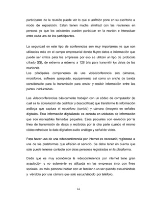 11
participante de la reunión puede ver lo que el anfitrión pone en su escritorio a
modo de exposición. Están tienen mucha similitud con las reuniones en
persona ya que los asistentes pueden participar en la reunión e interactuar
entre cada uno de los participantes.
La seguridad en este tipo de conferencias son muy importantes ya que son
utilizadas más en el campo empresarial donde fluyen datos e información que
puede ser critica para las empresas por eso se utilizan un tipo de protocolo
cifrado SSL de extremo a extremo a 128 bits para transmitir los datos de las
reuniones
Los principales componentes de una videoconferencia son cámaras,
micrófonos, software apropiado, equipamiento así como un ancho de banda
considerable para la transmisión para enviar y recibir información entre las
partes involucradas.
Las videoconferencias básicamente trabajan con un códec de computador (lo
cual es la abreviación de codificar y descodificar) que transforme la información
análoga que captura el micrófono (sonido) y cámara (imagen) en señales
digitales. Esta información digitalizada es cortada en unidades de información
que son manejables llamadas paquetes. Esos paquetes son enviados por la
línea de transmisión de datos y recibidos por la otra parte cuando el mismo
códec retraduce la data digital en audio análogo y señal de video.
Para hacer uso de una videoconferencia por internet es necesario registrase a
una de las plataformas que ofrecen el servicio. Se debe tener en cuenta que
solo puede tenerse contacto con otras personas registradas en la plataforma.
Dado que es muy económica la videoconferencia por internet tiene gran
aceptación y no solamente es utilizada en las empresas sino con fines
sociales, es más personal hablar con un familiar o un ser querido escuchándolo
y viéndolo por una cámara que solo escuchándolo por teléfono.
 