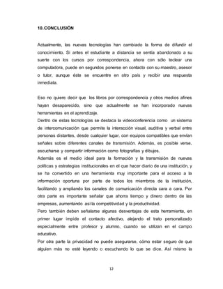 12
10.CONCLUSIÓN
Actualmente, las nuevas tecnologías han cambiado la forma de difundir el
conocimiento. Si antes el estudiante a distancia se sentía abandonado a su
suerte con los cursos por correspondencia, ahora con sólo teclear una
computadora, puede en segundos ponerse en contacto con su maestro, asesor
o tutor, aunque éste se encuentre en otro país y recibir una respuesta
inmediata.
Eso no quiere decir que los libros por correspondencia y otros medios afines
hayan desaparecido, sino que actualmente se han incorporado nuevas
herramientas en el aprendizaje.
Dentro de estas tecnologías se destaca la videoconferencia como un sistema
de intercomunicación que permite la interacción visual, auditiva y verbal entre
personas distantes, desde cualquier lugar, con equipos compatibles que envían
señales sobre diferentes canales de transmisión. Además, es posible verse,
escucharse y compartir información como fotografías y dibujos.
Además es el medio ideal para la formación y la transmisión de nuevas
políticas y estrategias institucionales en el que hacer diario de una institución, y
se ha convertido en una herramienta muy importante para el acceso a la
información oportuna por parte de todos los miembros de la institución,
facilitando y ampliando los canales de comunicación directa cara a cara. Por
otra parte es importante señalar que ahorra tiempo y dinero dentro de las
empresas, aumentando así la competitividad y la productividad.
Pero también deben señalarse algunas desventajas de esta herramienta, en
primer lugar impide el contacto afectivo, alejando el trato personalizado
especialmente entre profesor y alumno, cuando se utilizan en el campo
educativo.
Por otra parte la privacidad no puede asegurarse, cómo estar seguro de que
alguien más no esté leyendo o escuchando lo que se dice. Así mismo la
 