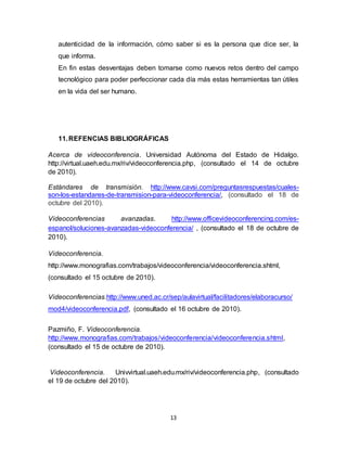 13
autenticidad de la información, cómo saber si es la persona que dice ser, la
que informa.
En fin estas desventajas deben tomarse como nuevos retos dentro del campo
tecnológico para poder perfeccionar cada día más estas herramientas tan útiles
en la vida del ser humano.
11.REFENCIAS BIBLIOGRÁFICAS
Acerca de videoconferencia. Universidad Autónoma del Estado de Hidalgo.
http://virtual.uaeh.edu.mx/riv/videoconferencia.php, (consultado el 14 de octubre
de 2010).
Estándares de transmisión. http://www.cavsi.com/preguntasrespuestas/cuales-
son-los-estandares-de-transmision-para-videoconferencia/, (consultado el 18 de
octubre del 2010).
Videoconferencias avanzadas. http://www.officevideoconferencing.com/es-
espanol/soluciones-avanzadas-videoconferencia/ , (consultado el 18 de octubre de
2010).
Videoconferencia.
http://www.monografias.com/trabajos/videoconferencia/videoconferencia.shtml,
(consultado el 15 octubre de 2010).
Videoconferencias.http://www.uned.ac.cr/sep/aulavirtual/facilitadores/elaboracurso/
mod4/videoconferencia.pdf, (consultado el 16 octubre de 2010).
Pazmiño, F. Videoconferencia.
http://www.monografias.com/trabajos/videoconferencia/videoconferencia.shtml,
(consultado el 15 de octubre de 2010).
Videoconferencia. Univvirtual.uaeh.edu.mx/riv/videoconferencia.php, (consultado
el 19 de octubre del 2010).
 