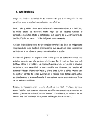 2
1. INTRODUCCIÓN
Luego de estudios realizados se ha comprobado que a las imágenes se las
considera como el medio de comunicación más efectivo.
David Lewis y James Green, escribieron acerca del mejoramiento de la memoria;
la mente retiene las imágenes mucho mejor que las palabras números o
conceptos abstractos. Dada la sofisticación del sistema de la visión humana, la
predilección del ser humano por las imágenes es sorprendente.
Aún así, existe la conciencia de que el rostro humano es de todas las imágenes la
más importante como fuente de información ya que a partir del rostro expresamos
sentimientos y emociones y evocamos experiencias ya vividas.
El ambiente global de los negocios cara a cara que se da en la actualidad es una
práctica costosa, con alto consumo de tiempo. Con lo cual, se hace uso del
teléfono, el fax o el módem. La videoconferencia ofrece hoy en día la solución
accesible a esta necesidad de comunicación, con sistemas que permiten el
transmitir y recibir información visual y sonora entre puntos o zonas evitando así
los gastos y pérdida de tiempo que implican el traslado físico de la persona. Estas
ventajas hacen a la videoconferencia el segmento de mayor crecimiento en el área
de las telecomunicaciones.
Efectuar la videoconferencia usando internet es muy fácil. Cualquier persona
puede hacerlo. Los paquetes existentes han sido programados para presentar un
entorno gráfico muy amigable para el usuario, convirtiéndolos en aplicaciones de
tan alto nivel que mantienen transparente todo el proceso de conexión.
 