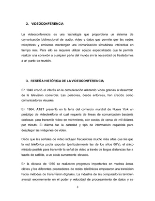 3
2. VIDEOCONFERENCIA
La videoconferencia es una tecnología que proporciona un sistema de
comunicación bidireccional de audio, video y datos que permite que las sedes
receptoras y emisoras mantengan una comunicación simultánea interactiva en
tiempo real. Para ello se requiere utilizar equipo especializado que te permita
realizar una conexión a cualquier parte del mundo sin la necesidad de trasladarnos
a un punto de reunión.
3. RESEÑA HISTÓRICA DE LA VIDEOCONFERENCIA
En 1940 creció el interés en la comunicación utilizando video gracias al desarrollo
de la televisión comercial. Las personas, desde entonces, han crecido como
comunicadores visuales.
En 1964, AT&T presentó en la feria del comercio mundial de Nueva York un
prototipo de videoteléfono el cual requería de líneas de comunicación bastante
costosas para transmitir video en movimiento, con costos de cerca de mil dólares
por minuto. El dilema fue la cantidad y tipo de información requerida para
desplegar las imágenes de video.
Dado que las señales de video incluyen frecuencias mucho más altas que las que
la red telefónica podía soportar (particularmente las de los años 60's), el único
método posible para transmitir la señal de video a través de largas distancias fue a
través de satélite, a un costo sumamente elevado.
En la década de 1970 se realizaron progresos importantes en muchas áreas
claves y los diferentes proveedores de redes telefónicas empezaron una transición
hacia métodos de transmisión digitales. La industria de las computadoras también
avanzó enormemente en el poder y velocidad de procesamiento de datos y se
 