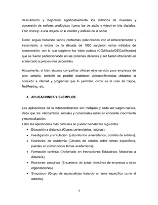4
descubrieron y mejoraron significativamente los métodos de muestreo y
conversión de señales analógicas (como las de audio y video) en bits digitales.
Esto condujo a una mejora en la calidad y análisis de la señal.
Como seguía habiendo serios problemas relacionados con el almacenamiento y
transmisión, a inicios de la década de 1980 surgieron varios métodos de
comprensión, con lo que surgieron los video codecs (COdificado/DECodificador)
que se fueron perfeccionando en las próximas décadas y ser fueron ofreciendo en
el mercado a precios más accesibles.
Actualmente, si bien algunas compañías ofrecen este servicio para empresas de
gran tamaño, también es posible establecer videoconferencias utilizando la
conexión a internet y programas que lo permiten, como es el caso de Skype,
NetMeeting, etc.
4. APLICACIONES Y EJEMPLOS
Las aplicaciones de la videoconferencia son múltiples y cada vez surgen nuevas,
dado que los intercambios sociales y comerciales están en constante crecimiento
y especialización.
Entre las aplicaciones más comunes se pueden señalar las siguientes:
 Educación a distancia (Clases universitarias, tutorías).
 Investigación y vinculación (Laboratorios universitarios, comités de análisis).
 Reuniones de academia (Círculos de estudio sobre temas específicos,
puestas en común sobre temas académicos).
 Formación continua (Diplomado en Innovaciones Educativas, Maestrías a
distancia).
 Reuniones ejecutivas (Encuentros de juntas directivas de empresas u otras
organizaciones).
 Simposium (Grupo de especialistas tratando un tema específico como el
autismo).
 