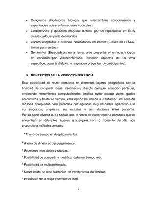 5
 Congresos (Profesores biología que intercambian conocimientos y
experiencias sobre enfermedades tropicales).
 Conferencias (Exposición magistral dictada por un especialista en SIDA
desde cualquier parte del mundo).
 Cursos adaptados a diversas necesidades educativas (Clases en LESCO,
temas para sordos).
 Seminarios (Especialistas en un tema, unos presentes en un lugar y logros
en conexión por videoconferencia, exponen aspectos de un tema
específico, como la dislexia, y responden preguntas de participantes).
5. BENEFICIOS DE LA VIDEOCONFERENCIA:
Esta posibilidad de reunir personas en diferentes lugares geográficos con la
finalidad de compartir ideas, información, discutir cualquier situación particular,
empleando herramientas computacionales, implica evitar realizar viajes, gastos
económicos y hasta de tiempo, esta opción ha venido a establecer una serie de
recursos apropiados para personas con agendas muy ocupadas agilizando a sí
sus negocios, empresas, sus estudios y las relaciones entre personas.
Por su parte Álvarez (s. f.) señala que el hecho de poder reunir a personas que se
encuentran en diferentes lugares a cualquier hora o momento del día, nos
proporciona múltiples ventajas:
* Ahorro de tiempo en desplazamientos.
* Ahorro de dinero en desplazamientos.
* Reuniones más ágiles y rápidas.
* Posibilidad de compartir y modificar datos en tiempo real.
* Posibilidad de multiconferencia.
* Menor coste de línea telefónica en transferencia de ficheros.
* Reducción de la fatiga y tiempo de viaje.
 