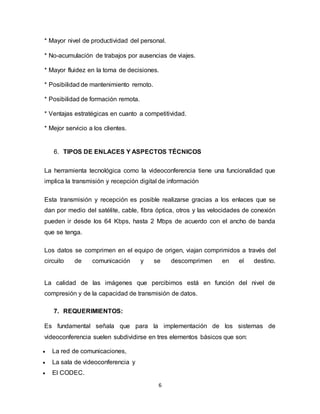 6
* Mayor nivel de productividad del personal.
* No-acumulación de trabajos por ausencias de viajes.
* Mayor fluidez en la toma de decisiones.
* Posibilidad de mantenimiento remoto.
* Posibilidad de formación remota.
* Ventajas estratégicas en cuanto a competitividad.
* Mejor servicio a los clientes.
6. TIPOS DE ENLACES Y ASPECTOS TÉCNICOS
La herramienta tecnológica como la videoconferencia tiene una funcionalidad que
implica la transmisión y recepción digital de información
Esta transmisión y recepción es posible realizarse gracias a los enlaces que se
dan por medio del satélite, cable, fibra óptica, otros y las velocidades de conexión
pueden ir desde los 64 Kbps, hasta 2 Mbps de acuerdo con el ancho de banda
que se tenga.
Los datos se comprimen en el equipo de origen, viajan comprimidos a través del
circuito de comunicación y se descomprimen en el destino.
La calidad de las imágenes que percibimos está en función del nivel de
compresión y de la capacidad de transmisión de datos.
7. REQUERIMIENTOS:
Es fundamental señala que para la implementación de los sistemas de
videoconferencia suelen subdividirse en tres elementos básicos que son:
 La red de comunicaciones,
 La sala de videoconferencia y
 El CODEC.
 