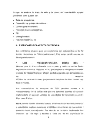 8
incluyen los equipos de video, de audio y de control, así como también equipos
periféricos como pueden ser:
 Tabla de anotaciones.
 Convertidor de gráficos informáticos.
 Cámara para documentos.
 Proyector de video-diapositivas.
 PC.
 Videograbadora.
 Pizarrón electrónico, etc
8. ESTÁNDARES DE LA VIDEOCONFERENCIA
Los estándares utilizados para videoconferencia son establecidos por la ITU
(Unión Internacional de Telecomunicaciones). Esta exige cumplir con una de
las siguientes normas:
* H.320 – VIDEOCONFERENCIA SOBRE ISDN *
Normas para la videoconferencia punto a punto y multipunto en las Redes
Digitales de Servicios Integrados ISDN, que aseguran la interoperabilidad entre
equipos de videoconferencia y ofrecen calidad apropiada para comunicaciones
de negocios.
ISDN es de carácter síncrono, que permite el transporte de vídeo con una baja
tasa de retardo.
Las características de transporte de ISDN permiten proveer a la
videoconferencia de la sensibilidad que ésta demanda; además es capaz de
implementarla en una gran variedad de velocidades de transmisión: desde 64
kbps hasta 2 Mbps.
ISDN permite obtener una buena calidad en la transmisión de videoconferencia
a velocidades iguales o superiores a 384 kbps; sin embargo, es muy costoso y
presenta ciertas complejidades. Por ejemplo, es necesario implementar tres
interfaces de 128 kbps y llevarlas a cada uno de los dispositivos de
 