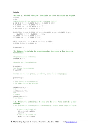 __________________________________________________________________________________________________
P. Albertos. Dept. Ingeniería de Sistemas y Automática. UPV. Ext.: 79570 e-mail pedro@aii.upv.es
Solución
%Tarea 3. Curso 2006/7. Control de una caldera de vapor
clear;
clc;
%Definición de las matrices del sistema inicial
A=[0 0 0 0 0;0 -0.0078 0.0018 -0.0158 0-0009;
0 0.0078 -0.0041 0.1822 -0.0043;
0 0.0156 -0.1726 -0.4228 0.0443;
0 -0.0008 0.0039 0.0378 -0.0111]
B=[0.0311 0.0060 0.0001 -0.0086;-20.1130 0.3369 -0.0422 0.9691;
1.9742 0.4747 -0.0493 -1.3183;
19.9838 -0.3916 0.0398 1.6444;
-1.0565 -0.4651 0.0585 0.1533]
C=[0.0003 -20.1392 2.4214 -20.0552 1.1660;
0.0329 0.0002 0 0.0020 0]
D=zeros(2,4)
%1. Obtener la matriz de transferencia, los polos y los ceros de
transmisión
%Representación interna:
S=ss(A,B,C,D);
%Matriz de transferencia:
MT=tf(S);
%en forma factorizada:
G=zpk(MT);
%donde se ven los polos, y también, como polos complejos:
polos=eig(A);
% Los ceros de transmisión.
% La realización es mínima:
rank(ctrb(A,B));
%=5
rank(obsv(A,C));
%=5
% luego
ceros=tzero(S);
% no tiene
% 2. Evaluar la relevancia de cada una de estas tres entradas y dos
salidas
% El sistema es controlable y observable. Veamos para cada variable.
% controlabilidad u1
W1=ctrb(A,B(:,1));
rank(W1);
% controlabilidad u2
W2=ctrb(A,B(:,2));
 