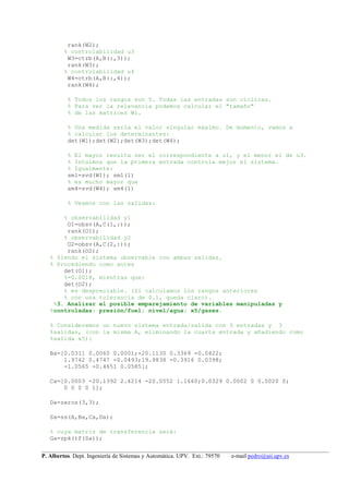 __________________________________________________________________________________________________
P. Albertos. Dept. Ingeniería de Sistemas y Automática. UPV. Ext.: 79570 e-mail pedro@aii.upv.es
rank(W2);
% controlabilidad u3
W3=ctrb(A,B(:,3));
rank(W3);
% controlabilidad u4
W4=ctrb(A,B(:,4));
rank(W4);
% Todos los rangos son 5. Todas las entradas son cíclicas.
% Para ver la relevancia podemos calcular el "tamaño"
% de las matrices Wi.
% Una medida sería el valor singular máximo. De momento, vamos a
% calcular los determinantes:
det(W1);det(W2);det(W3);det(W4);
% El mayor resulta ser el correspondiente a u1, y el menor el de u3.
% Intuimos que la primera entrada controla mejor el sistema.
% Igualmente:
sm1=svd(W1); sm1(1)
% es mucho mayor que
sm4=svd(W4); sm4(1)
% Veamos con las salidas:
% observabilidad y1
O1=obsv(A,C(1,:));
rank(O1);
% observabilidad y2
O2=obsv(A,C(2,:));
rank(O2);
% Siendo el sistema observable con ambas salidas.
% Procediendo como antes
det(O1);
%=0.0018, mientras que:
det(O2);
% es despreciable. (Si calculamos los rangos anteriores
% con una tolerancia de 0.1, queda claro).
%3. Analizar el posible emparejamiento de variables manipuladas y
%controladas: presión/fuel; nivel/agua; x5/gases.
% Consideremos un nuevo sistema entrada/salida con 3 entradas y 3
%salidas, (con la misma A, eliminando la cuarta entrada y añadiendo como
%salida x5):
Ba=[0.0311 0.0060 0.0001;-20.1130 0.3369 -0.0422;
1.9742 0.4747 -0.0493;19.9838 -0.3916 0.0398;
-1.0565 -0.4651 0.0585];
Ca=[0.0003 -20.1392 2.4214 -20.0552 1.1660;0.0329 0.0002 0 0.0020 0;
0 0 0 0 1];
Da=zeros(3,3);
Sa=ss(A,Ba,Ca,Da);
% cuya matriz de transferencia será:
Ga=zpk(tf(Sa));
 