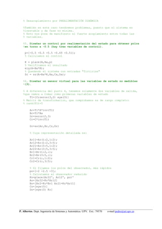 __________________________________________________________________________________________________
P. Albertos. Dept. Ingeniería de Sistemas y Automática. UPV. Ext.: 79570 e-mail pedro@aii.upv.es
% Desacoplamiento por PREALIMENTACIÓN DINÁMICA
%También en este caso tendremos problemas, puesto que el sistema es
%inestable y de fase no mínima.
% Esto nos pone de manifiesto el fuerte acoplamiento entre todas las
% variables.
%5. Diseñar un control por realimentación del estado para obtener polos
%en torno a -0.5 (hay tres variables de control).
p=[-0.5 -0.5 -0.5 -0.49 -0.51];
% Calculamos el control
K = place(A,Ba,p)
% Verificamos el resultado
eig(A-Ba*K);
% Quedando el sistema con entradas "ficticias"
Sc = ss(A-Ba*K,Ba,Ca,Da);
%6. Diseñar un sensor virtual para las variables de estado no medibles
%(3).
% A diferencia del punto 4, tenemos solamente dos variables de salida,
%que vamos a tomar como primeras variables de estado
T1=[C;zeros(3,2) eye(3)]
% Matriz de transformacion, que comprobamos es de rango completo:
% rank(T1)=5
Ar=T1*A*inv(T1)
Br=T1*Ba
Dr=zeros(2,3)
Cr=C*inv(T1)
Sr=ss(Ar,Br,Cr,Dr)
% Cuya representación detallada es:
Ar11=Ar(1:2,1:2);
Ar12=Ar(1:2,3:5);
Ar21=Ar(3:5,1:2);
Ar22=Ar(3:5,3:5);
Br1=Br(1:2,:);
Br2=Br(3:5,:);
Cr1=Cr(:,1:2);
Cr2=Cr(:,3:5);
% Si fijamos los polos del observador, más rápidos
po=[-2 -2.5 -3];
% Calculamos el observador reducido
Ko=place(Ar22', Ar12', po)'
Ao=[Ar22-Ko*Ar12]
Bo=[Br2-Ko*Br1 Ar21-Ko*Ar11]
Co=[eye(3)]
Do=[eye(3) Ko]
 