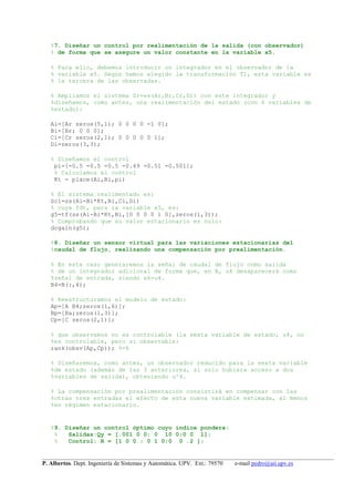 __________________________________________________________________________________________________
P. Albertos. Dept. Ingeniería de Sistemas y Automática. UPV. Ext.: 79570 e-mail pedro@aii.upv.es
%7. Diseñar un control por realimentación de la salida (con observador)
% de forma que se asegure un valor constante en la variable x5.
% Para ello, debemos introducir un integrador en el observador de la
% variable x5. Según hemos elegido la transformación T1, esta variable es
% la tercera de las observadas.
% Ampliamos el sistema Sr=ss(Ar,Br,Cr,Dr) con este integrador y
%diseñamos, como antes, una realimentación del estado (con 6 variables de
%estado):
Ai=[Ar zeros(5,1); 0 0 0 0 -1 0];
Bi=[Br; 0 0 0];
Ci=[Cr zeros(2,1); 0 0 0 0 0 1];
Di=zeros(3,3);
% Diseñamos el control
pi=[-0.5 -0.5 -0.5 -0.49 -0.51 -0.501];
% Calculamos el control
Kt = place(Ai,Bi,pi)
% El sistema realimentado es:
Sci=ss(Ai-Bi*Kt,Bi,Ci,Di)
% cuya fdt, para la variable x5, es:
g5=tf(ss(Ai-Bi*Kt,Bi,[0 0 0 0 1 0],zeros(1,3));
% Comprobando que su valor estacionario es nulo:
dcgain(g5);
%8. Diseñar un sensor virtual para las variaciones estacionarias del
%caudal de flujo, realizando una compensación por prealimentación.
% En este caso generaremos la señal de caudal de flujo como salida
% de un integrador adicional de forma que, en B, u4 desaparecerá como
%señal de entrada, siendo x6=u4.
B4=B(:,4);
% Reestructuramos el modelo de estado:
Ap=[A B4;zeros(1,6)];
Bp=[Ba;zeros(1,3)];
Cp=[C zeros(2,1)];
% que observamos no es controlable (la sexta variable de estado, u4, no
%es controlable, pero si observable:
rank(obsv(Ap,Cp)); %=6
% Diseñaremos, como antes, un observador reducido para la sexta variable
%de estado (además de las 3 anteriores, si solo hubiera acceso a dos
%variables de salida), obteniendo u^4.
% La compensación por prealimentación consistirá en compensar con las
%otras tres entradas el efecto de esta nueva variable estimada, al menos
%en régimen estacionario.
%9. Diseñar un control óptimo cuyo índice pondera:
% Salidas:Qy = [.001 0 0; 0 10 0;0 0 1];
% Control: R = [1 0 0 ; 0 1 0;0 0 .2 ];
 