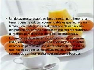 • Un desayuno saludable es fundamental para tener una
  tener buena salud. Lo recomendable es que incluya un
  lácteo, una fruta y un cereal, tratando de variar cada
  día para no aburrirnos e incluir en nuestra día distintos
  alimentos para disfrutar de todos los nutrientes.
• Lo que no se debe hacer es por norma desayunar un
  bollo, esas tentaciones no nos aportan los nutrientes
  necesarios para llevar una dieta saludable, y lo único
  que hacen es aportarnos grasas malas, azúcares y
  calorías que al final acaban pesando en la báscula.
 