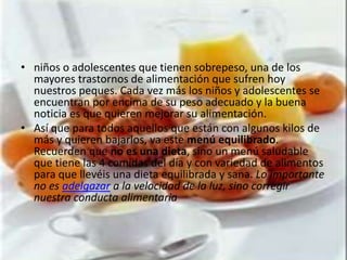 • niños o adolescentes que tienen sobrepeso, una de los
  mayores trastornos de alimentación que sufren hoy
  nuestros peques. Cada vez más los niños y adolescentes se
  encuentran por encima de su peso adecuado y la buena
  noticia es que quieren mejorar su alimentación.
• Así que para todos aquellos que están con algunos kilos de
  más y quieren bajarlos, va este menú equilibrado.
  Recuerden que no es una dieta, sino un menú saludable
  que tiene las 4 comidas del día y con variedad de alimentos
  para que llevéis una dieta equilibrada y sana. Lo importante
  no es adelgazar a la velocidad de la luz, sino corregir
  nuestra conducta alimentaria
 