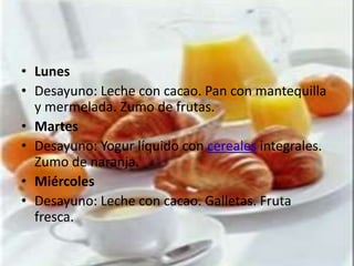 • Lunes
• Desayuno: Leche con cacao. Pan con mantequilla
  y mermelada. Zumo de frutas.
• Martes
• Desayuno: Yogur líquido con cereales integrales.
  Zumo de naranja.
• Miércoles
• Desayuno: Leche con cacao. Galletas. Fruta
  fresca.
 