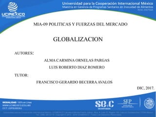 MIA-09 POLITICAS Y FUERZAS DEL MERCADO
GLOBALIZACION
AUTORES:
ALMA CARMINA ORNELAS PARGAS
LUIS ROBERTO DIAZ ROMERO
TUTOR:
FRANCISCO GERARDO BECERRAAVALOS
DIC, 2017.
 