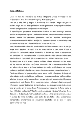 Tarea 3. Módulo 1.
Luego de leer los materiales de lectura obligatoria, puedo reconocer en mí
características de la “Generación Google” y “Nativos Digitales”.
Nací en el año 1997 y según el documento “Generación Google” los jóvenes
nacidos luego del año 1993 pertenecen a esta generación. Aunque personalmente
opino que la generación Googles es aún más amplia.
Si bien comparto que existen diferencias en cuanto al uso de la tecnología entre los
“nativos e inmigrantes digitales” considero que todos los contemporáneos de alguna
manera hemos ido creciendo juntamente con los avances tecnológicos,
independientemente de la edad, aunque por supuesto, quienes se han adaptado de
forma más evidente son los jóvenes debido a diversos factores.
Personalmente tengo recuerdos de estar estrechamente vinculada con la tecnología
desde muy pequeña, recuerdo que en edad escolar si bien tenía acceso a
computadora con internet, celular y televisión, el tiempo para utilizar la computadora
era controlado por los referentes de mi familia, al igual que las páginas de internet a
las que accedía y los juegos que jugaba,lo mismo sucedía con el uso del celular.
Reconozco que al tener acceso durante casi toda mi vida a internet, muchas veces
me veo saturada por la información que este me brinda, ya que es demasiada. Con
tan solo un clic se abre un sinfín de opciones, las cuales es difícil saber con certeza
cuál es su fidelidad, más allá de contar con herramientas que me ayudan a hacerlo.
Puedo identificar en mi características como: querer recibir información de forma ágil
e inmediata, sentirme atraída por multitareas y procesos paralelos, preferir gráficos
a textos, funcionar mejor trabajando en red, por ejemplo, actualmente utilizo como
procesador de texto Google Drive, encuentro muchas ventajas en él para, compartir
información y poder trabajar de forma simultánea con otras personas sin tener que
estar presentes en el mismo lugar; Prefiero además instruirme de forma lúdica al
rigor del trabajo tradicional; Utilizo hipertextos, descargo música y “telefoneo” desde
dispositivos de bolsillo, también accedo a bibliotecas online, e intercambio mensajes
y chateo de forma inmediata gran parte del día.Todas estas características
mencionadas enteriormente se encuentran detalladas en el texto y siento
identificarme con ellas.
 