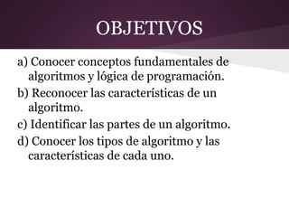 OBJETIVOS
a) Conocer conceptos fundamentales de
  algoritmos y lógica de programación.
b) Reconocer las características de un
  algoritmo.
c) Identificar las partes de un algoritmo.
d) Conocer los tipos de algoritmo y las
  características de cada uno.
 